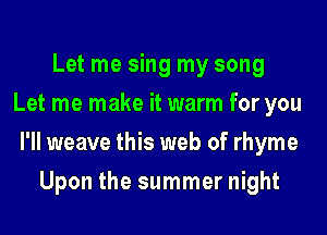 Let me sing my song
Let me make it warm for you

I'll weave this web of rhyme

Upon the summer night