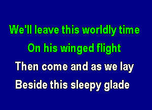 We'll leave this worldly time
On his winged flight

Then come and as we lay

Beside this sleepy glade