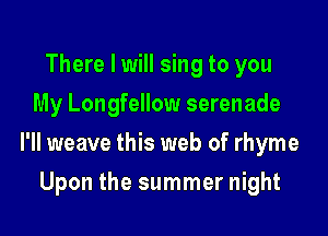 There I will sing to you
My Longfellow serenade

l'll weave this web of rhyme

Upon the summer night