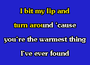 I hit my lip and
turn around 'cause
you're the warmest thing

I've ever found