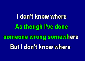 I don't know where

As though I've done

someone wrong somewhere
But I don't know where