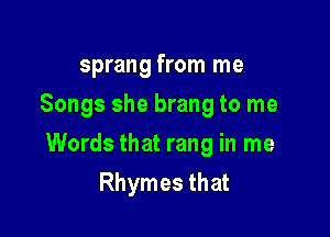 sprang from me
Songs she brang to me

Words that rang in me
Rhymes that