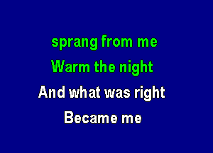 sprang from me
Warm the night

And what was right

Became me