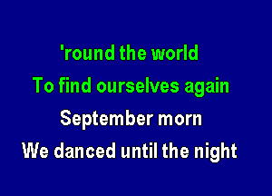 'round the world

To find ourselves again

September morn
We danced until the night