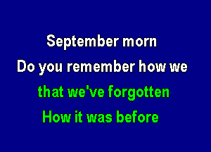 September morn
Do you remember how we

that we've forgotten

How it was before