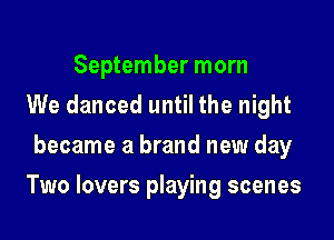 September morn
We danced until the night
became a brand new day

Two lovers playing scenes
