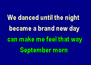 We danced until the night
became a brand new day

can make me feel that way

September morn