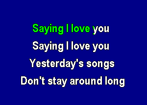 Saying I love you
Saying I love you
Yesterday's songs

Don't stay around long