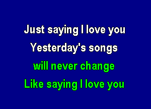 Just saying I love you
Yesterday's songs
will never change

Like saying I love you