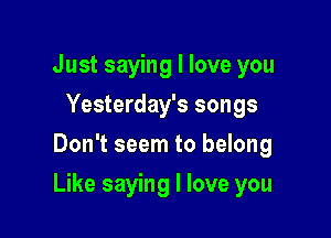 Just saying I love you
Yesterday's songs
Don't seem to belong

Like saying I love you