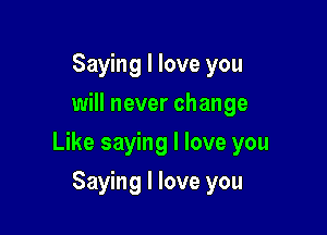 Saying I love you
will never change

Like saying I love you

Saying I love you