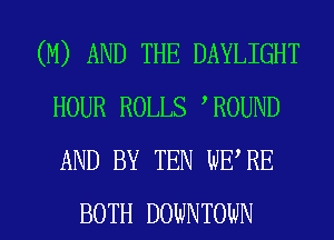 (M) AND THE DAYLIGHT
HOUR ROLLS ROUND
AND BY TEN WE RE

BOTH DOWNTONN l