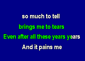 so much to tell

brings me to tears
Even after all these years years

And it pains me