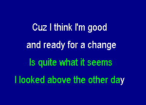 Cuz I think I'm good
and ready for a change

ls quite what it seems

I looked above the other day