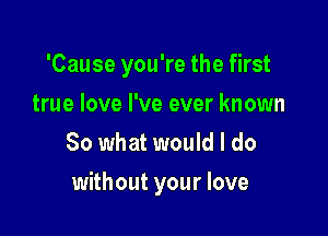 'Cause you're the first
true love I've ever known
80 what would I do

without your love