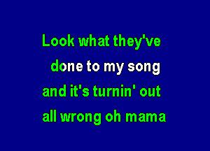 Look what they've

done to my song
and it's turnin' out
all wrong oh mama