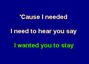 'Cause I needed

I need to hear you say

I wanted you to stay