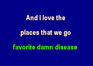 And I love the

places that we go

favorite damn disease
