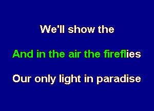 We'll show the

And in the air the fireflies

Our only light in paradise