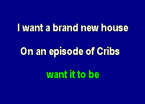 I want a brand new house

On an episode of Cribs

want it to be