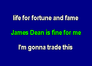 life for fortune and fame

James Dean is fine for me

I'm gonna trade this