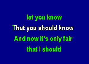 let you know
That you should know

And now it's only fair
that I should