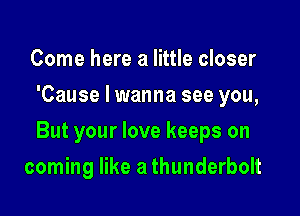 Come here a little closer
'Cause I wanna see you,

But your love keeps on

coming like a thunderbolt