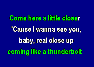 Come here a little closer
'Cause I wanna see you,

baby, real close up

coming like a thunderbolt