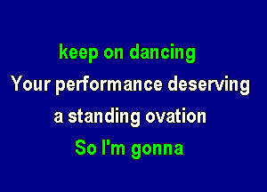 keep on dancing

Your performance deserving

a standing ovation
So I'm gonna