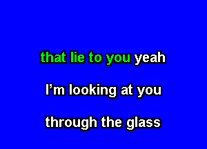 that lie to you yeah

Pm looking at you

through the glass