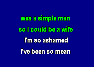 was a simple man

so I could be a wife
I'm so ashamed

I've been so mean