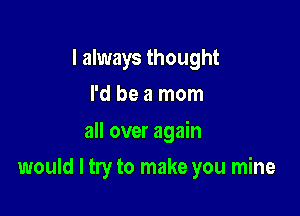 I always thought
I'd be a mom

all over again

would I try to make you mine