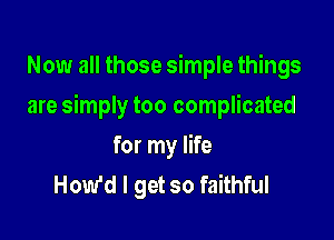 Now all those simple things

are simply too complicated

for my life
How'd I get so faithful