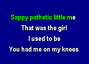 Sappy pathetic little me
That was the girl
I used to be

You had me on my knees