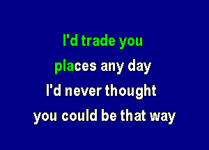 I'd trade you
places any day

I'd never thought

you could be that way