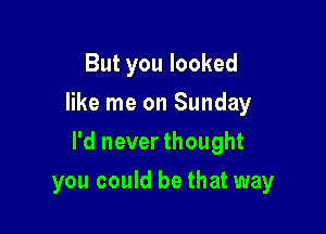 But you looked
like me on Sunday

I'd never thought

you could be that way