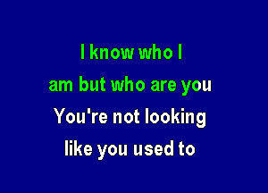 I know who I
am but who are you

You're not looking

like you used to