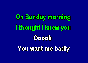 On Sunday morning
Ithought I knew you
Ooooh

You want me badly