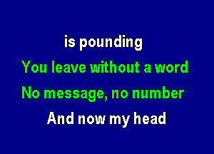 is pounding
You leave without a word
No message, no number

And now my head