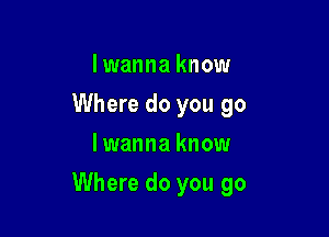 Iwanna know
Where do you go
lwanna know

Where do you go