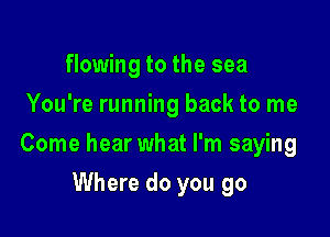 flowing to the sea
You're running back to me

Come hear what I'm saying

Where do you go