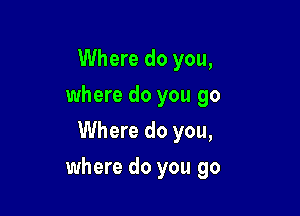 Where do you,
where do you go
Where do you,

where do you go