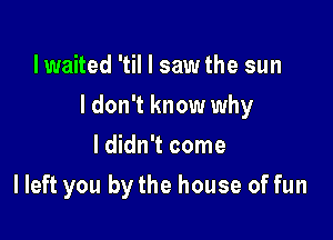 lwaited 'til I saw the sun

I don't know why

I didn't come
I left you by the house of fun