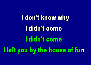 I don't know why

I didn't come
I didn't come
I left you by the house of fun