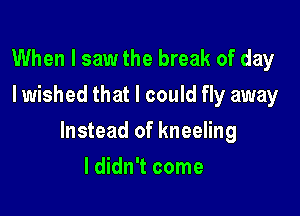When I saw the break of day
I wished that I could fly away

Instead of kneeling

I didn't come