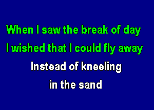 When I saw the break of day
I wished that I could fly away

Instead of kneeling

in the sand