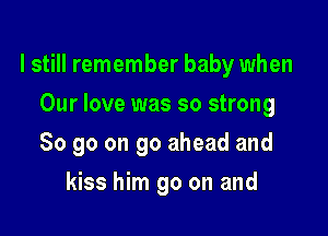 I still remember baby when

Our love was so strong
So go on go ahead and
kiss him go on and