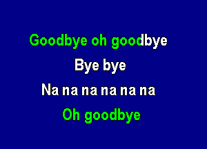 Goodbye oh goodbye

Bye bye
Nananananana
Oh goodbye