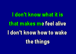 ldon't know what it is
that makes me feel alive
I don't know how to wake

the things