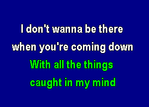 ldon't wanna be there
when you're coming down

With all the things
caught in my mind